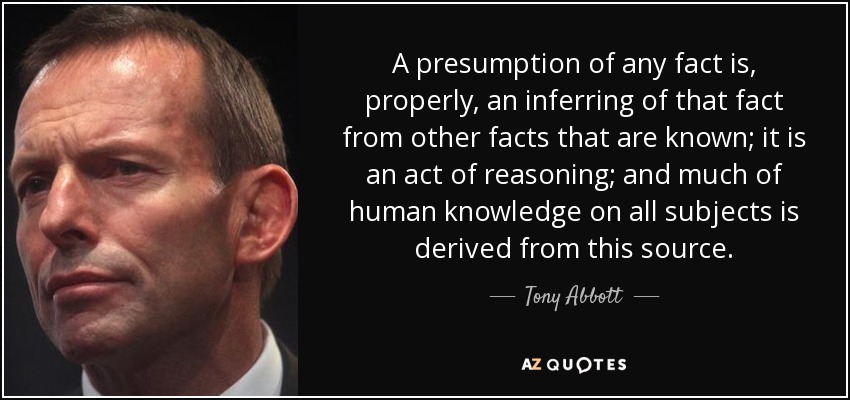 A presumption of any fact is, properly, an inferring of that fact from other facts that are known; it is an act of reasoning; and much of human knowledge on all subjects is derived from this source. - Tony Abbott