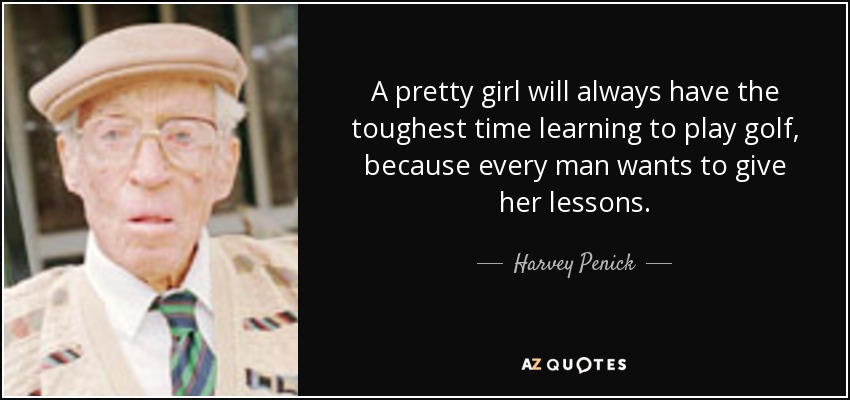 A pretty girl will always have the toughest time learning to play golf, because every man wants to give her lessons. - Harvey Penick