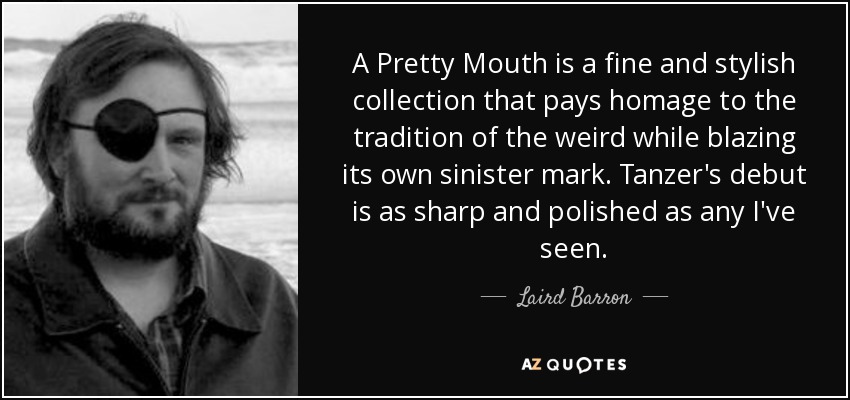A Pretty Mouth is a fine and stylish collection that pays homage to the tradition of the weird while blazing its own sinister mark. Tanzer's debut is as sharp and polished as any I've seen. - Laird Barron