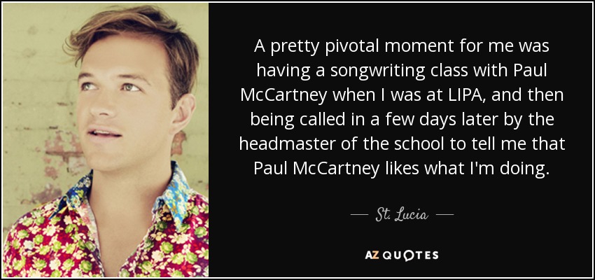 A pretty pivotal moment for me was having a songwriting class with Paul McCartney when I was at LIPA, and then being called in a few days later by the headmaster of the school to tell me that Paul McCartney likes what I'm doing. - St. Lucia A pretty pivotal moment for me was having a songwriting class with Paul McCartney when I was at LIPA, and then being called in a few days later by the headmaster of the school to tell me that Paul McCartney likes what I'm doing. - St. Lucia