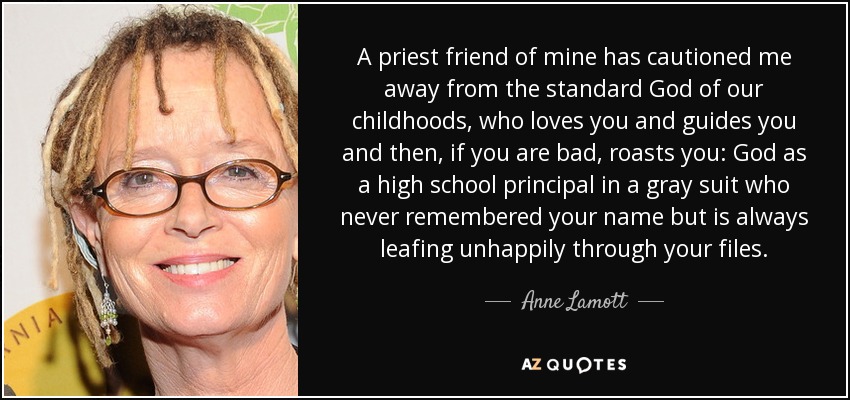 A priest friend of mine has cautioned me away from the standard God of our childhoods, who loves you and guides you and then, if you are bad, roasts you: God as a high school principal in a gray suit who never remembered your name but is always leafing unhappily through your files. - Anne Lamott
