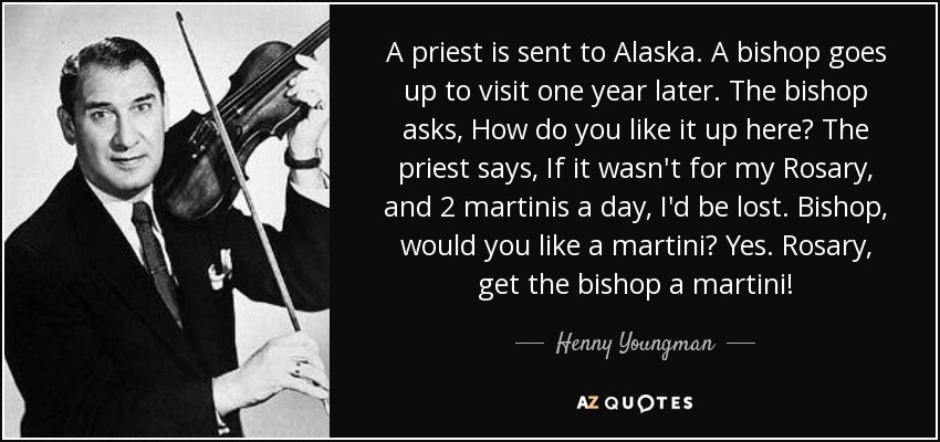 A priest is sent to Alaska. A bishop goes up to visit one year later. The bishop asks, How do you like it up here? The priest says, If it wasn't for my Rosary, and 2 martinis a day, I'd be lost. Bishop, would you like a martini? Yes. Rosary, get the bishop a martini! - Henny Youngman