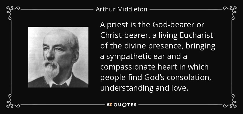 A priest is the God-bearer or Christ-bearer, a living Eucharist of the divine presence, bringing a sympathetic ear and a compassionate heart in which people find God's consolation, understanding and love. - Arthur Middleton