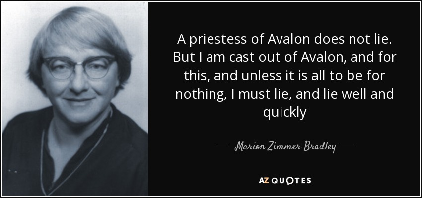 A priestess of Avalon does not lie. But I am cast out of Avalon, and for this, and unless it is all to be for nothing, I must lie, and lie well and quickly - Marion Zimmer Bradley