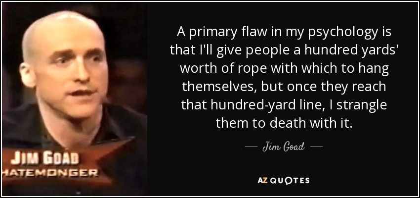 A primary flaw in my psychology is that I'll give people a hundred yards' worth of rope with which to hang themselves, but once they reach that hundred-yard line, I strangle them to death with it. - Jim Goad