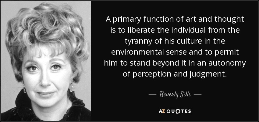 A primary function of art and thought is to liberate the individual from the tyranny of his culture in the environmental sense and to permit him to stand beyond it in an autonomy of perception and judgment. - Beverly Sills
