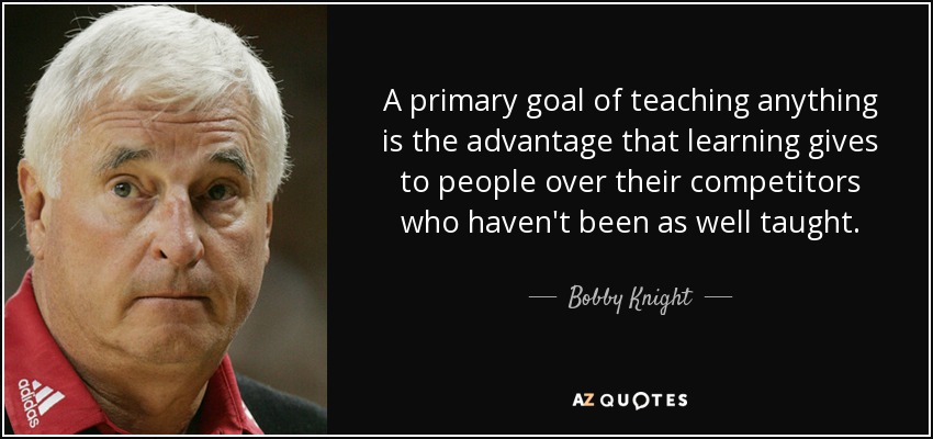 A primary goal of teaching anything is the advantage that learning gives to people over their competitors who haven't been as well taught. - Bobby Knight