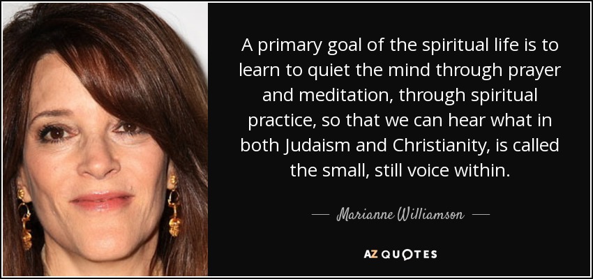 A primary goal of the spiritual life is to learn to quiet the mind through prayer and meditation, through spiritual practice, so that we can hear what in both Judaism and Christianity, is called the small, still voice within. - Marianne Williamson