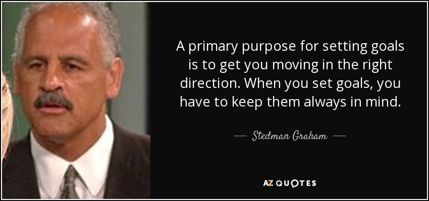 A primary purpose for setting goals is to get you moving in the right direction. When you set goals, you have to keep them always in mind. - Stedman Graham