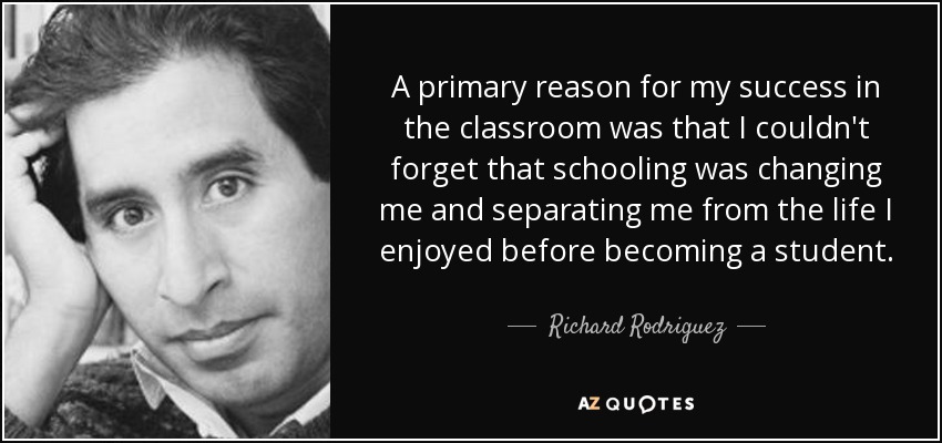 A primary reason for my success in the classroom was that I couldn't forget that schooling was changing me and separating me from the life I enjoyed before becoming a student. - Richard Rodriguez