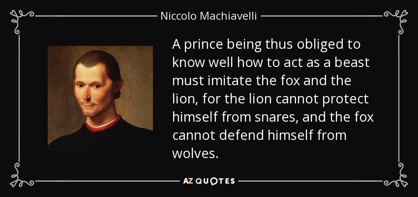 A prince being thus obliged to know well how to act as a beast must imitate the fox and the lion, for the lion cannot protect himself from snares, and the fox cannot defend himself from wolves. - Niccolo Machiavelli