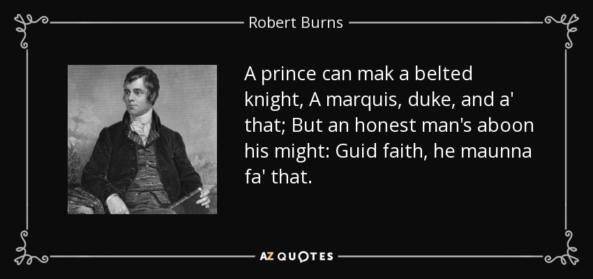 A prince can mak a belted knight, A marquis, duke, and a' that; But an honest man's aboon his might: Guid faith, he maunna fa' that. - Robert Burns