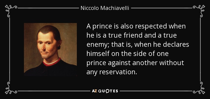 A prince is also respected when he is a true friend and a true enemy; that is, when he declares himself on the side of one prince against another without any reservation. - Niccolo Machiavelli