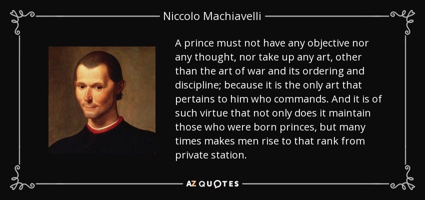 A prince must not have any objective nor any thought, nor take up any art, other than the art of war and its ordering and discipline; because it is the only art that pertains to him who commands. And it is of such virtue that not only does it maintain those who were born princes, but many times makes men rise to that rank from private station. - Niccolo Machiavelli