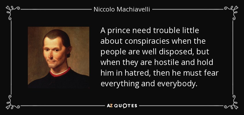 A prince need trouble little about conspiracies when the people are well disposed, but when they are hostile and hold him in hatred, then he must fear everything and everybody. - Niccolo Machiavelli