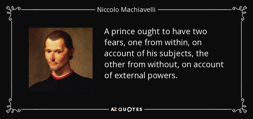 A prince ought to have two fears, one from within, on account of his subjects, the other from without, on account of external powers. - Niccolo Machiavelli