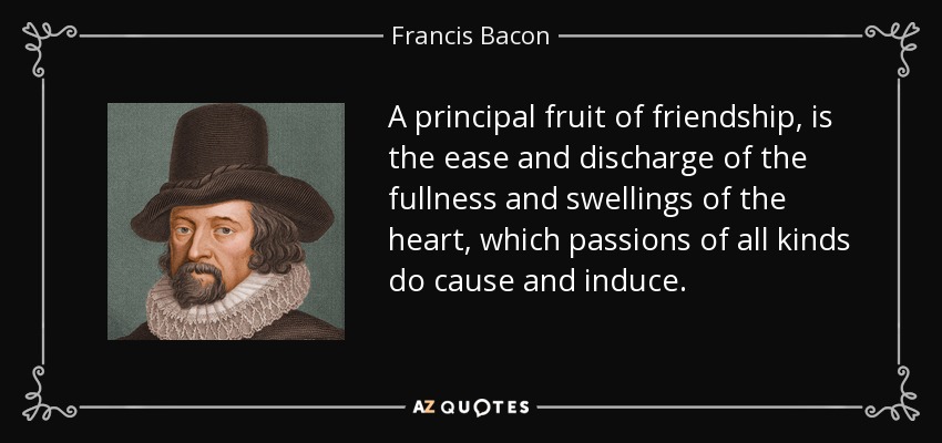 A principal fruit of friendship, is the ease and discharge of the fullness and swellings of the heart, which passions of all kinds do cause and induce. - Francis Bacon
