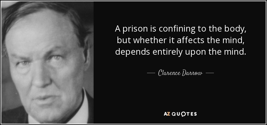 A prison is confining to the body, but whether it affects the mind, depends entirely upon the mind. - Clarence Darrow