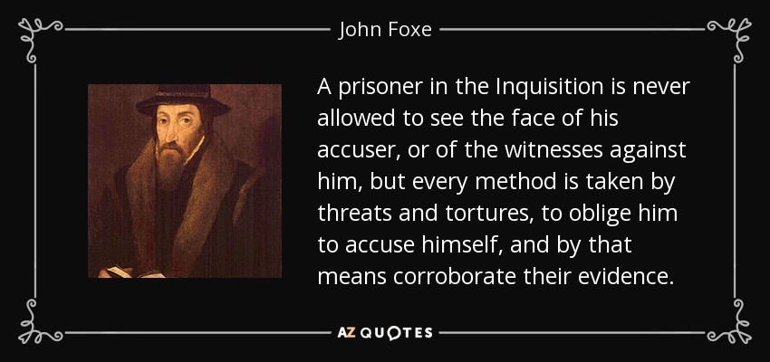 A prisoner in the Inquisition is never allowed to see the face of his accuser, or of the witnesses against him, but every method is taken by threats and tortures, to oblige him to accuse himself, and by that means corroborate their evidence. - John Foxe