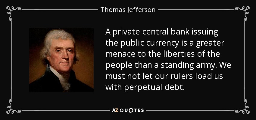 A private central bank issuing the public currency is a greater menace to the liberties of the people than a standing army. We must not let our rulers load us with perpetual debt. - Thomas Jefferson