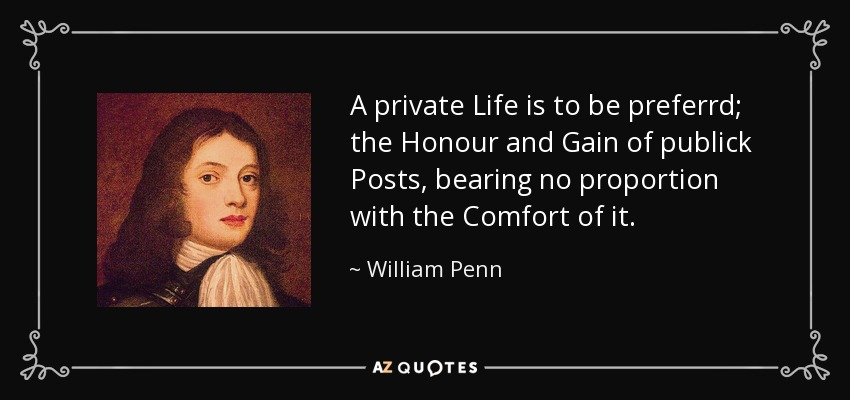 A private Life is to be preferrd; the Honour and Gain of publick Posts, bearing no proportion with the Comfort of it. - William Penn