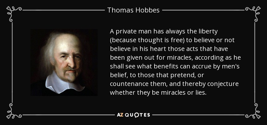 A private man has always the liberty (because thought is free) to believe or not believe in his heart those acts that have been given out for miracles, according as he shall see what benefits can accrue by men's belief, to those that pretend, or countenance them, and thereby conjecture whether they be miracles or lies. - Thomas Hobbes