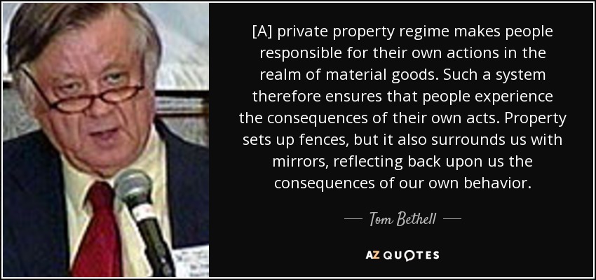 [A] private property regime makes people responsible for their own actions in the realm of material goods. Such a system therefore ensures that people experience the consequences of their own acts. Property sets up fences, but it also surrounds us with mirrors, reflecting back upon us the consequences of our own behavior. - Tom Bethell