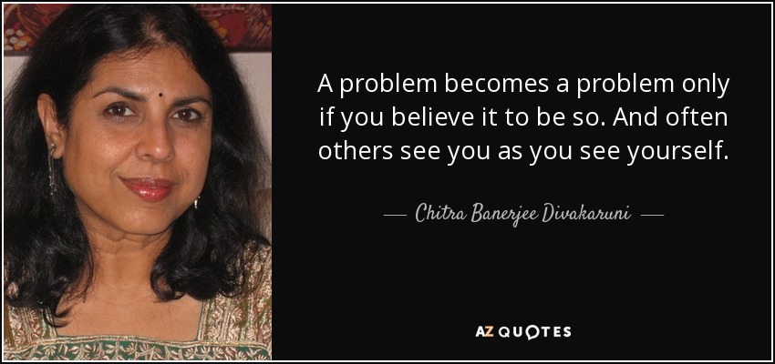 A problem becomes a problem only if you believe it to be so. And often others see you as you see yourself. - Chitra Banerjee Divakaruni