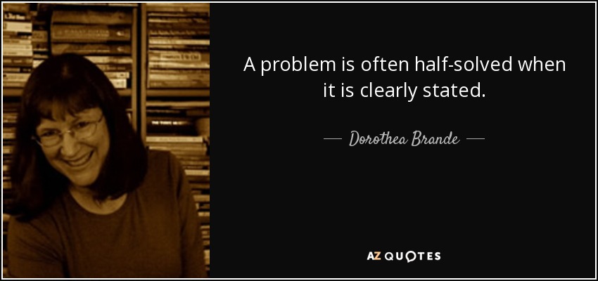 A problem is often half-solved when it is clearly stated. - Dorothea Brande