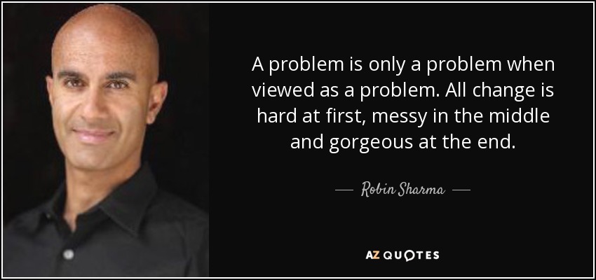A problem is only a problem when viewed as a problem. All change is hard at first, messy in the middle and gorgeous at the end. - Robin Sharma