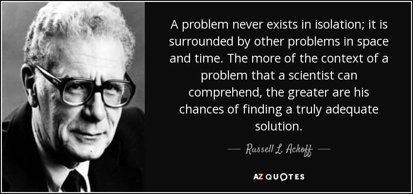 A problem never exists in isolation; it is surrounded by other problems in space and time. The more of the context of a problem that a scientist can comprehend, the greater are his chances of finding a truly adequate solution. - Russell L. Ackoff