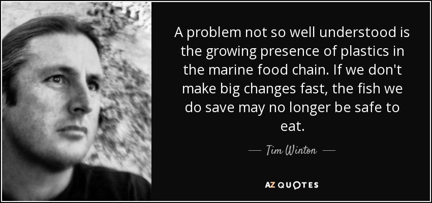 A problem not so well understood is the growing presence of plastics in the marine food chain. If we don't make big changes fast, the fish we do save may no longer be safe to eat. - Tim Winton