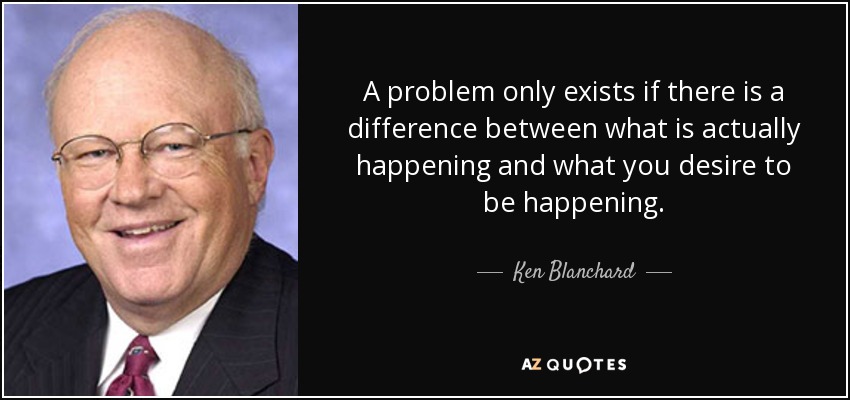 A problem only exists if there is a difference between what is actually happening and what you desire to be happening. - Ken Blanchard