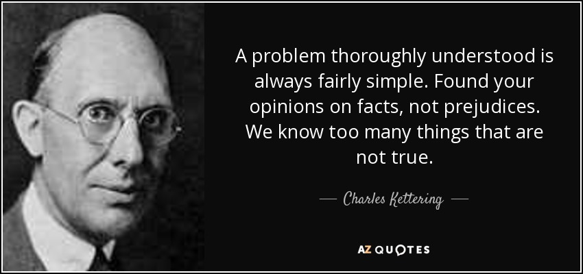 A problem thoroughly understood is always fairly simple. Found your opinions on facts, not prejudices. We know too many things that are not true. - Charles Kettering