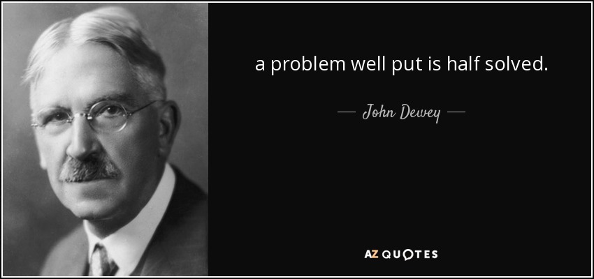 a problem well put is half solved. - John Dewey