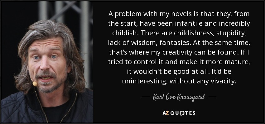 A problem with my novels is that they, from the start, have been infantile and incredibly childish. There are childishness, stupidity, lack of wisdom, fantasies. At the same time, that's where my creativity can be found. If I tried to control it and make it more mature, it wouldn't be good at all. It'd be uninteresting, without any vivacity. - Karl Ove Knausgard