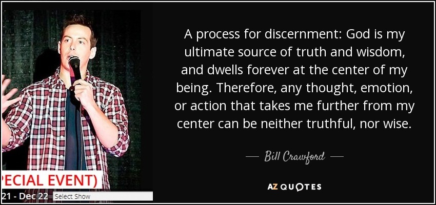 A process for discernment: God is my ultimate source of truth and wisdom, and dwells forever at the center of my being. Therefore, any thought, emotion, or action that takes me further from my center can be neither truthful, nor wise. - Bill Crawford