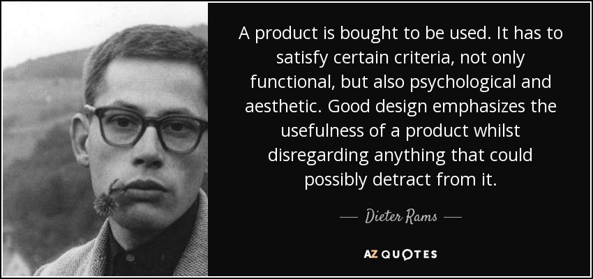 A product is bought to be used. It has to satisfy certain criteria, not only functional, but also psychological and aesthetic. Good design emphasizes the usefulness of a product whilst disregarding anything that could possibly detract from it. - Dieter Rams