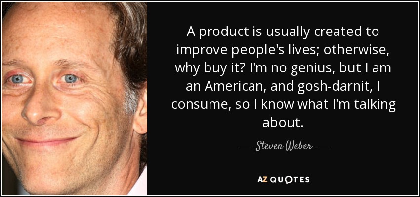 A product is usually created to improve people's lives; otherwise, why buy it? I'm no genius, but I am an American, and gosh-darnit, I consume, so I know what I'm talking about. - Steven Weber