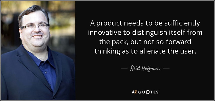 A product needs to be sufficiently innovative to distinguish itself from the pack, but not so forward thinking as to alienate the user. - Reid Hoffman