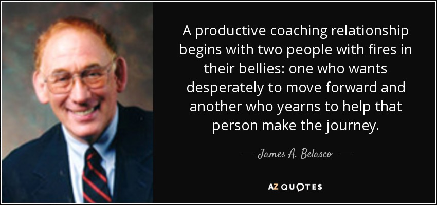 A productive coaching relationship begins with two people with fires in their bellies: one who wants desperately to move forward and another who yearns to help that person make the journey. - James A. Belasco