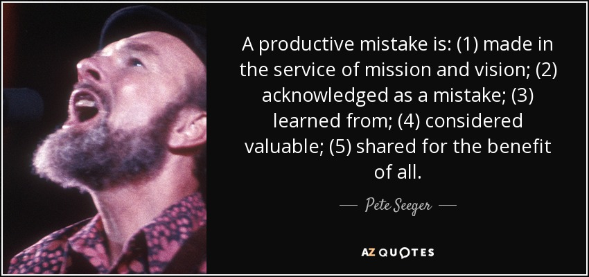 A productive mistake is: (1) made in the service of mission and vision; (2) acknowledged as a mistake; (3) learned from; (4) considered valuable; (5) shared for the benefit of all. - Pete Seeger