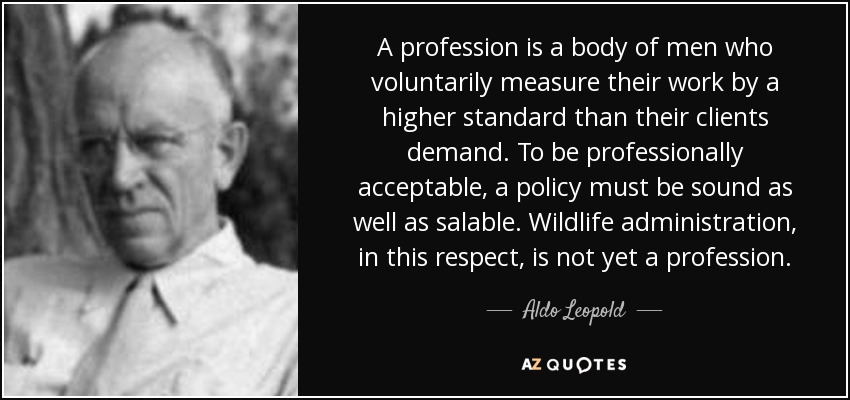 A profession is a body of men who voluntarily measure their work by a higher standard than their clients demand. To be professionally acceptable, a policy must be sound as well as salable. Wildlife administration, in this respect, is not yet a profession. - Aldo Leopold