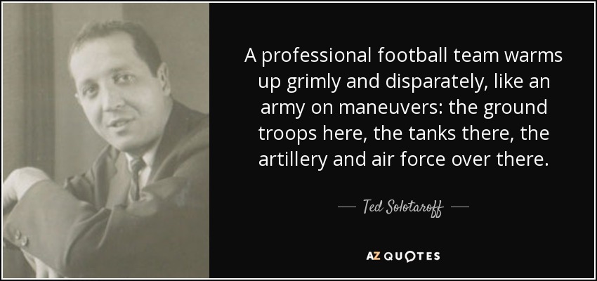A professional football team warms up grimly and disparately, like an army on maneuvers: the ground troops here, the tanks there, the artillery and air force over there. - Ted Solotaroff