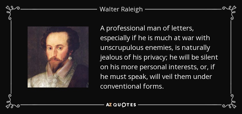 A professional man of letters, especially if he is much at war with unscrupulous enemies, is naturally jealous of his privacy; he will be silent on his more personal interests, or, if he must speak, will veil them under conventional forms. - Walter Raleigh