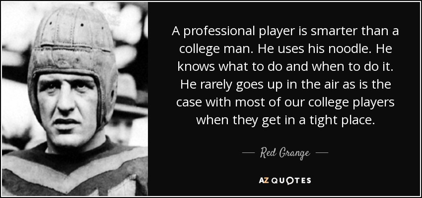 A professional player is smarter than a college man. He uses his noodle. He knows what to do and when to do it. He rarely goes up in the air as is the case with most of our college players when they get in a tight place. - Red Grange