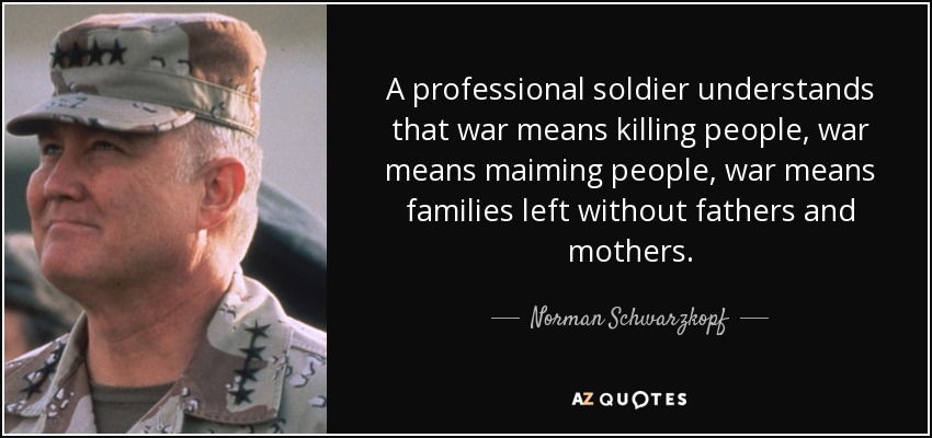 A professional soldier understands that war means killing people, war means maiming people, war means families left without fathers and mothers. - Norman Schwarzkopf
