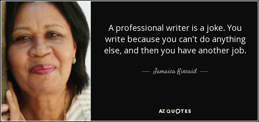 A professional writer is a joke. You write because you can't do anything else, and then you have another job. - Jamaica Kincaid