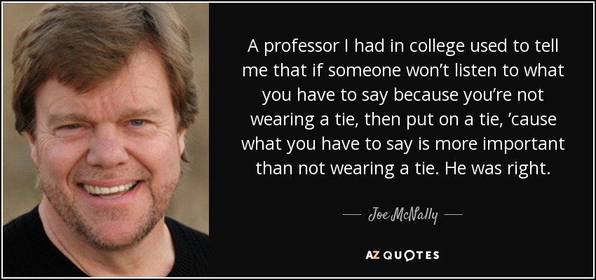A professor I had in college used to tell me that if someone won’t listen to what you have to say because you’re not wearing a tie, then put on a tie, ’cause what you have to say is more important than not wearing a tie. He was right. - Joe McNally