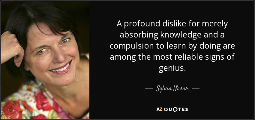 A profound dislike for merely absorbing knowledge and a compulsion to learn by doing are among the most reliable signs of genius. - Sylvia Nasar